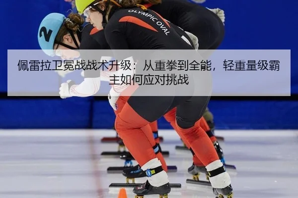 佩雷拉卫冕战战术升级：从重拳到全能，轻重量级霸主如何应对挑战