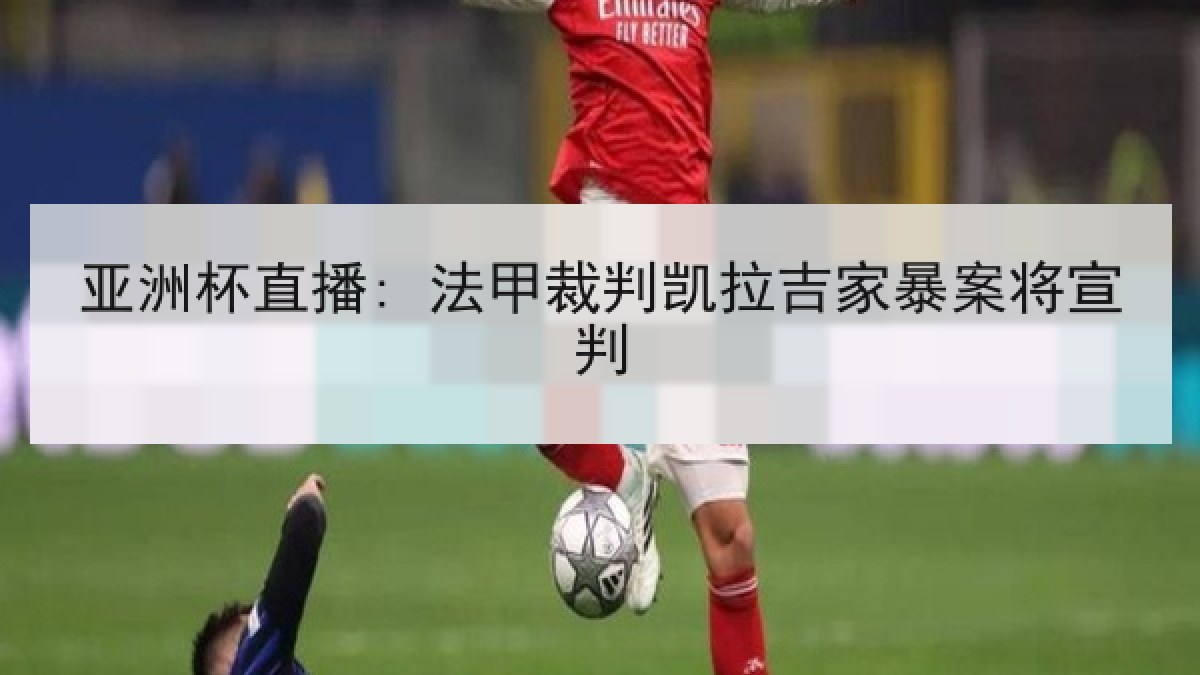 亚洲杯直播: 法甲裁判凯拉吉家暴案将宣判 亚洲杯直播: 法甲裁判凯拉吉家暴案将宣判