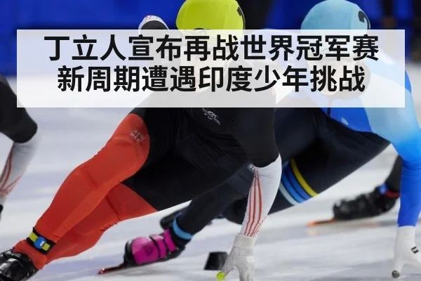 丁立人宣布再战世界冠军赛 新周期遭遇印度少年挑战